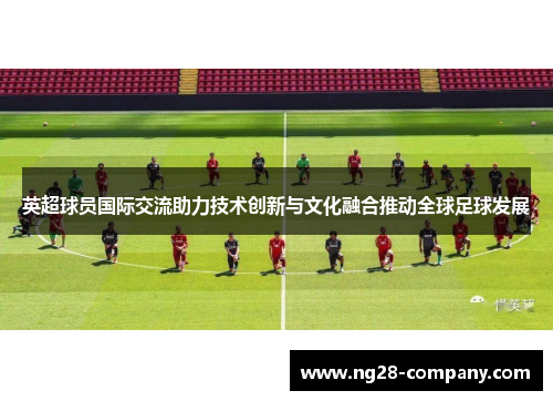 英超球员国际交流助力技术创新与文化融合推动全球足球发展