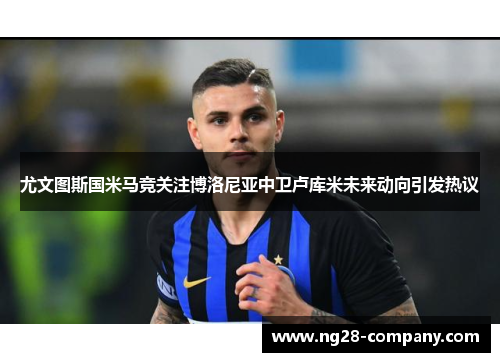 尤文图斯国米马竞关注博洛尼亚中卫卢库米未来动向引发热议