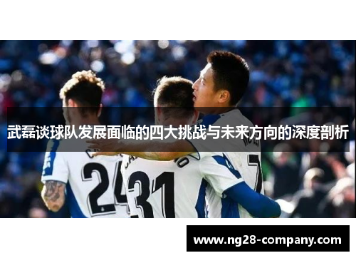 武磊谈球队发展面临的四大挑战与未来方向的深度剖析