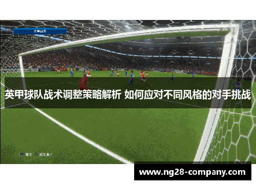 英甲球队战术调整策略解析 如何应对不同风格的对手挑战 英甲球队战术调整策略解析 如何应对不同风格的对手挑战
