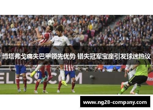 博塔弗戈痛失巴甲领先优势 错失冠军宝座引发球迷热议 博塔弗戈痛失巴甲领先优势 错失冠军宝座引发球迷热议